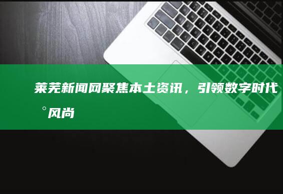 莱芜新闻网：聚焦本土资讯，引领数字时代新风尚